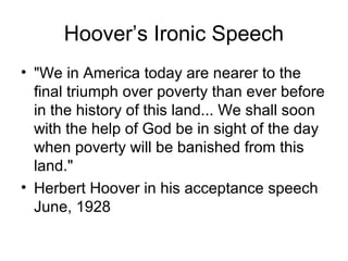 Hoover’s Ironic Speech
• "We in America today are nearer to the
final triumph over poverty than ever before
in the history of this land... We shall soon
with the help of God be in sight of the day
when poverty will be banished from this
land."
• Herbert Hoover in his acceptance speech
June, 1928
 