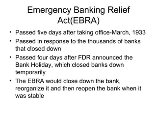 Emergency Banking Relief
Act(EBRA)
• Passed five days after taking office-March, 1933
• Passed in response to the thousands of banks
that closed down
• Passed four days after FDR announced the
Bank Holiday, which closed banks down
temporarily
• The EBRA would close down the bank,
reorganize it and then reopen the bank when it
was stable
 