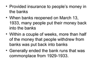 • Provided insurance to people’s money in
the banks
• When banks reopened on March 13,
1933, many people put their money back
into the banks
• Within a couple of weeks, more than half
of the money that people withdrew from
banks was put back into banks
• Generally ended the bank runs that was
commonplace from 1929-1933.
 