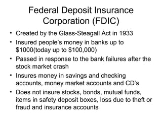 Federal Deposit Insurance
Corporation (FDIC)
• Created by the Glass-Steagall Act in 1933
• Insured people’s money in banks up to
$1000(today up to $100,000)
• Passed in response to the bank failures after the
stock market crash
• Insures money in savings and checking
accounts, money market accounts and CD’s
• Does not insure stocks, bonds, mutual funds,
items in safety deposit boxes, loss due to theft or
fraud and insurance accounts
 