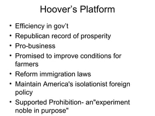 Hoover’s Platform
• Efficiency in gov’t
• Republican record of prosperity
• Pro-business
• Promised to improve conditions for
farmers
• Reform immigration laws
• Maintain America's isolationist foreign
policy
• Supported Prohibition- an"experiment
noble in purpose"
 