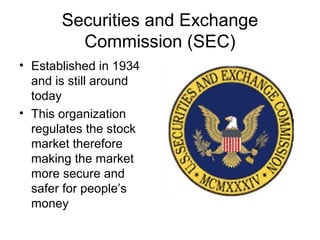 Securities and Exchange
Commission (SEC)
• Established in 1934
and is still around
today
• This organization
regulates the stock
market therefore
making the market
more secure and
safer for people’s
money
 