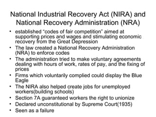 National Industrial Recovery Act (NIRA) and
National Recovery Administration (NRA)
• established “codes of fair competition” aimed at
supporting prices and wages and stimulating economic
recovery from the Great Depression
• The law created a National Recovery Administration
(NRA) to enforce codes
• The administration tried to make voluntary agreements
dealing with hours of work, rates of pay, and the fixing of
prices
• Firms which voluntarily complied could display the Blue
Eagle
• The NIRA also helped create jobs for unemployed
workers(building schools)
• Section 7A guaranteed workers the right to unionize
• Declared unconstitutional by Supreme Court(1935)
• Seen as a failure
 