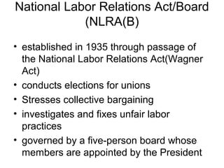 National Labor Relations Act/Board
(NLRA(B)
• established in 1935 through passage of
the National Labor Relations Act(Wagner
Act)
• conducts elections for unions
• Stresses collective bargaining
• investigates and fixes unfair labor
practices
• governed by a five-person board whose
members are appointed by the President
 