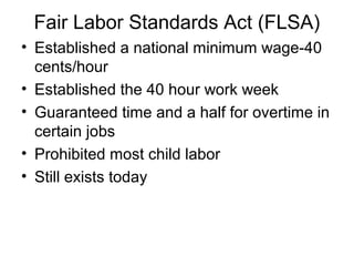 Fair Labor Standards Act (FLSA)
• Established a national minimum wage-40
cents/hour
• Established the 40 hour work week
• Guaranteed time and a half for overtime in
certain jobs
• Prohibited most child labor
• Still exists today
 