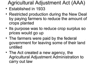 Agricultural Adjustment Act (AAA)
• Established in 1933
• Restricted production during the New Deal
by paying farmers to reduce the amount of
crops planted
• Its purpose was to reduce crop surplus so
prices would go up
• The farmers were paid by the federal
government for leaving some of their land
untilled
• The Act created a new agency, the
Agricultural Adjustment Administration to
carry out law
 