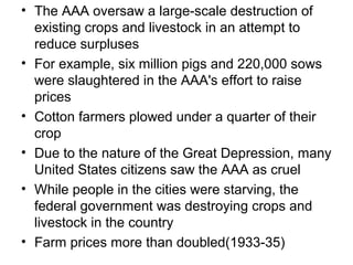• The AAA oversaw a large-scale destruction of
existing crops and livestock in an attempt to
reduce surpluses
• For example, six million pigs and 220,000 sows
were slaughtered in the AAA's effort to raise
prices
• Cotton farmers plowed under a quarter of their
crop
• Due to the nature of the Great Depression, many
United States citizens saw the AAA as cruel
• While people in the cities were starving, the
federal government was destroying crops and
livestock in the country
• Farm prices more than doubled(1933-35)
 