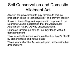 Soil Conservation and Domestic
Allotment Act
• Allowed the government to pay farmers to reduce
production so as to "conserve soil“ and prevent erosion
• It was a piece of legislation passed in response to the
Supreme Court's declaration that the Agricultural
Adjustment Act (AAA) was unconstitutional.
• Educated farmers on how to use their lands without
damaging them
• Took immediate action to contain the dust bowl's effects
by planting trees and native grass
• Three years after the Act was adopted, soil erosion had
dropped 65%.
 