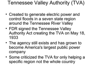Tennessee Valley Authority (TVA)
• Created to generate electric power and
control floods in a seven state region
around the Tennessee River Valley
• FDR signed the Tennessee Valley
Authority Act creating the TVA on May 18,
1933
• The agency still exists and has grown to
become America's largest public power
company
• Some criticized the TVA for only helping a
specific region not the whole country
 