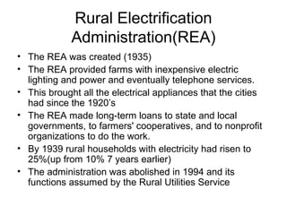 Rural Electrification
Administration(REA)
• The REA was created (1935)
• The REA provided farms with inexpensive electric
lighting and power and eventually telephone services.
• This brought all the electrical appliances that the cities
had since the 1920’s
• The REA made long-term loans to state and local
governments, to farmers' cooperatives, and to nonprofit
organizations to do the work.
• By 1939 rural households with electricity had risen to
25%(up from 10% 7 years earlier)
• The administration was abolished in 1994 and its
functions assumed by the Rural Utilities Service
 