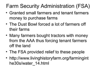 Farm Security Administration (FSA)
• Granted small farmers and tenant farmers
money to purchase farms
• The Dust Bowl forced a lot of farmers off
their farms
• Many farmers bought tractors with money
from the AAA thus forcing tenant farmers
off the land
• The FSA provided relief to these people
• http://www.livinghistoryfarm.org/farmingint
he30s/water_14.html
 