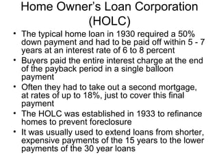 Home Owner’s Loan Corporation
(HOLC)
• The typical home loan in 1930 required a 50%
down payment and had to be paid off within 5 - 7
years at an interest rate of 6 to 8 percent
• Buyers paid the entire interest charge at the end
of the payback period in a single balloon
payment
• Often they had to take out a second mortgage,
at rates of up to 18%, just to cover this final
payment
• The HOLC was established in 1933 to refinance
homes to prevent foreclosure
• It was usually used to extend loans from shorter,
expensive payments of the 15 years to the lower
payments of the 30 year loans
 