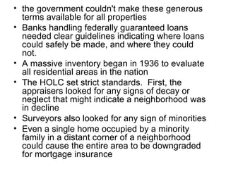 • the government couldn't make these generous
terms available for all properties
• Banks handling federally guaranteed loans
needed clear guidelines indicating where loans
could safely be made, and where they could
not.
• A massive inventory began in 1936 to evaluate
all residential areas in the nation
• The HOLC set strict standards. First, the
appraisers looked for any signs of decay or
neglect that might indicate a neighborhood was
in decline
• Surveyors also looked for any sign of minorities
• Even a single home occupied by a minority
family in a distant corner of a neighborhood
could cause the entire area to be downgraded
for mortgage insurance
 