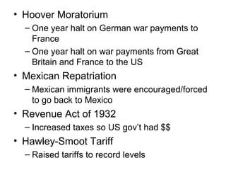 • Hoover Moratorium
– One year halt on German war payments to
France
– One year halt on war payments from Great
Britain and France to the US
• Mexican Repatriation
– Mexican immigrants were encouraged/forced
to go back to Mexico
• Revenue Act of 1932
– Increased taxes so US gov’t had $$
• Hawley-Smoot Tariff
– Raised tariffs to record levels
 