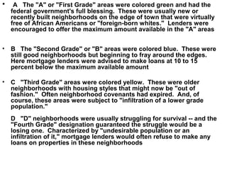• A The "A" or "First Grade" areas were colored green and had the
federal government's full blessing. These were usually new or
recently built neighborhoods on the edge of town that were virtually
free of African Americans or "foreign-born whites." Lenders were
encouraged to offer the maximum amount available in the "A" areas
• B The "Second Grade" or "B" areas were colored blue. These were
still good neighborhoods but beginning to fray around the edges.
Here mortgage lenders were advised to make loans at 10 to 15
percent below the maximum available amount
• C "Third Grade" areas were colored yellow. These were older
neighborhoods with housing styles that might now be "out of
fashion." Often neighborhood covenants had expired. And, of
course, these areas were subject to "infiltration of a lower grade
population."
D "D" neighborhoods were usually struggling for survival -- and the
"Fourth Grade" designation guaranteed the struggle would be a
losing one. Characterized by "undesirable population or an
infiltration of it," mortgage lenders would often refuse to make any
loans on properties in these neighborhoods
 