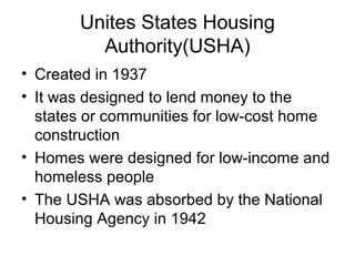 Unites States Housing
Authority(USHA)
• Created in 1937
• It was designed to lend money to the
states or communities for low-cost home
construction
• Homes were designed for low-income and
homeless people
• The USHA was absorbed by the National
Housing Agency in 1942
 