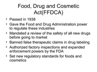 Food, Drug and Cosmetic
Act(FFDCA)
• Passed in 1938
• Gave the Food and Drug Administration power
to regulate these industries
• Mandated a review of the safety of all new drugs
before going to market
• Banned false therapeutic claims in drug labeling
• Authorized factory inspections and expanded
enforcement powers by the FDA
• Set new regulatory standards for foods and
cosmetics
 