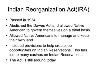 Indian Reorganization Act(IRA)
• Passed in 1934
• Abolished the Dawes Act and allowed Native
American to govern themselves on a tribal basis
• Allowed Native Americans to manage and keep
their own land
• Included provisions to help create job
opportunities on Indian Reservations. This has
led to many casinos on Indian Reservations
• The Act is still around today
 