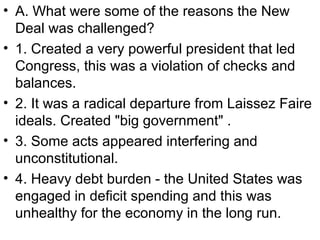 • A. What were some of the reasons the New
Deal was challenged?
• 1. Created a very powerful president that led
Congress, this was a violation of checks and
balances.
• 2. It was a radical departure from Laissez Faire
ideals. Created "big government" .
• 3. Some acts appeared interfering and
unconstitutional.
• 4. Heavy debt burden - the United States was
engaged in deficit spending and this was
unhealthy for the economy in the long run.
 