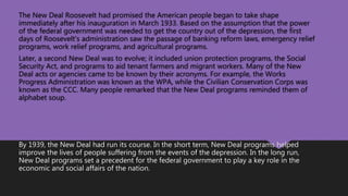 The New Deal Roosevelt had promised the American people began to take shape
immediately after his inauguration in March 1933. Based on the assumption that the power
of the federal government was needed to get the country out of the depression, the first
days of Roosevelt's administration saw the passage of banking reform laws, emergency relief
programs, work relief programs, and agricultural programs.
Later, a second New Deal was to evolve; it included union protection programs, the Social
Security Act, and programs to aid tenant farmers and migrant workers. Many of the New
Deal acts or agencies came to be known by their acronyms. For example, the Works
Progress Administration was known as the WPA, while the Civilian Conservation Corps was
known as the CCC. Many people remarked that the New Deal programs reminded them of
alphabet soup.
By 1939, the New Deal had run its course. In the short term, New Deal programs helped
improve the lives of people suffering from the events of the depression. In the long run,
New Deal programs set a precedent for the federal government to play a key role in the
economic and social affairs of the nation.
 