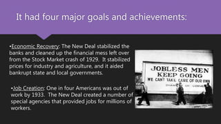 It had four major goals and achievements:
•Economic Recovery: The New Deal stabilized the
banks and cleaned up the financial mess left over
from the Stock Market crash of 1929. It stabilized
prices for industry and agriculture, and it aided
bankrupt state and local governments.
•Job Creation: One in four Americans was out of
work by 1933. The New Deal created a number of
special agencies that provided jobs for millions of
workers.
 