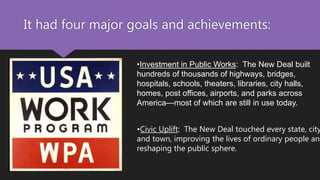 It had four major goals and achievements:
•Investment in Public Works: The New Deal built
hundreds of thousands of highways, bridges,
hospitals, schools, theaters, libraries, city halls,
homes, post offices, airports, and parks across
America—most of which are still in use today.
•Civic Uplift: The New Deal touched every state, city
and town, improving the lives of ordinary people and
reshaping the public sphere.
 