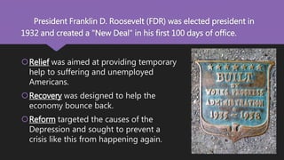 President Franklin D. Roosevelt (FDR) was elected president in
1932 and created a "New Deal" in his first 100 days of office.
Relief was aimed at providing temporary
help to suffering and unemployed
Americans.
Recovery was designed to help the
economy bounce back.
Reform targeted the causes of the
Depression and sought to prevent a
crisis like this from happening again.
 
