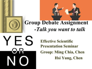 Group Debate Assignment
-Talk you want to talk
Effective Scientific
Presentation Seminar
Group: Ming Chia, Chen
Hsi Yung, Chen
 