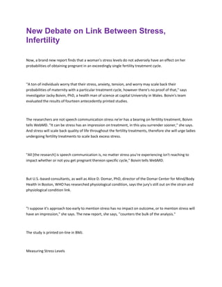 New Debate on Link Between Stress,
Infertility
Now, a brand new report finds that a woman's stress levels do not adversely have an effect on her
probabilities of obtaining pregnant in an exceedingly single fertility treatment cycle.
''A ton of individuals worry that their stress, anxiety, tension, and worry may scale back their
probabilities of maternity with a particular treatment cycle, however there's no proof of that," says
investigator Jacky Boivin, PhD, a health man of science at capital University in Wales. Boivin's team
evaluated the results of fourteen antecedently printed studies.
The researchers are not speech communication stress ne'er has a bearing on fertility treatment, Boivin
tells WebMD. "It can be stress has an impression on treatment, in this you surrender sooner," she says.
And stress will scale back quality of life throughout the fertility treatments, therefore she will urge ladies
undergoing fertility treatments to scale back excess stress.
"All [the research] is speech communication is, no matter stress you're experiencing isn't reaching to
impact whether or not you get pregnant thereon specific cycle," Boivin tells WebMD.
But U.S.-based consultants, as well as Alice D. Domar, PhD, director of the Domar Center for Mind/Body
Health in Boston, WHO has researched physiological condition, says the jury's still out on the strain and
physiological condition link.
"I suppose it's approach too early to mention stress has no impact on outcome, or to mention stress will
have an impression," she says. The new report, she says, ''counters the bulk of the analysis."
The study is printed on-line in BMJ.
Measuring Stress Levels
 