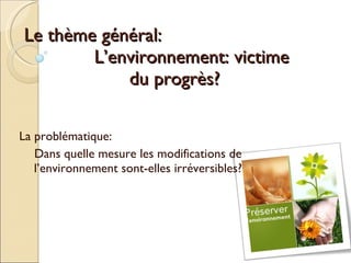 Le thème général: L’environnement: victime  du progrès? La problématique: Dans quelle mesure les modifications de l’environnement sont-elles irréversibles? 