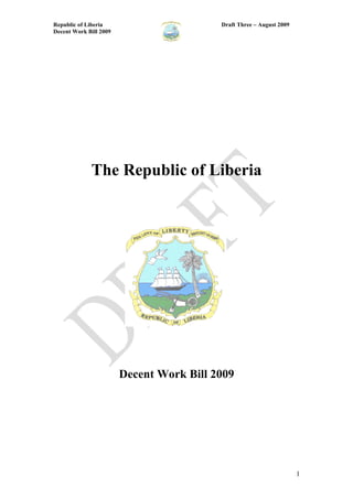 Republic of Liberia                       Draft Three – August 2009
Decent Work Bill 2009




             The Republic of Liberia




                        Decent Work Bill 2009




                                                                      1
 