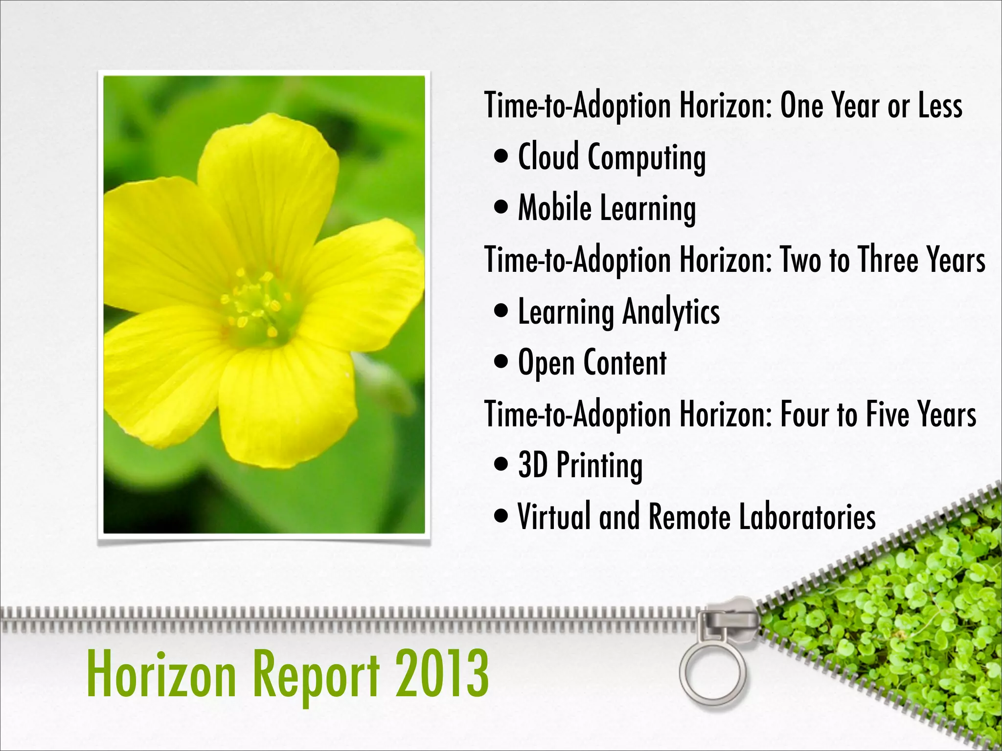 Horizon Report 2013
Time-to-Adoption Horizon: One Year or Less
•Cloud Computing
•Mobile Learning
Time-to-Adoption Horizon: Two to Three Years
•Learning Analytics
•Open Content
Time-to-Adoption Horizon: Four to Five Years
•3D Printing
•Virtual and Remote Laboratories
 