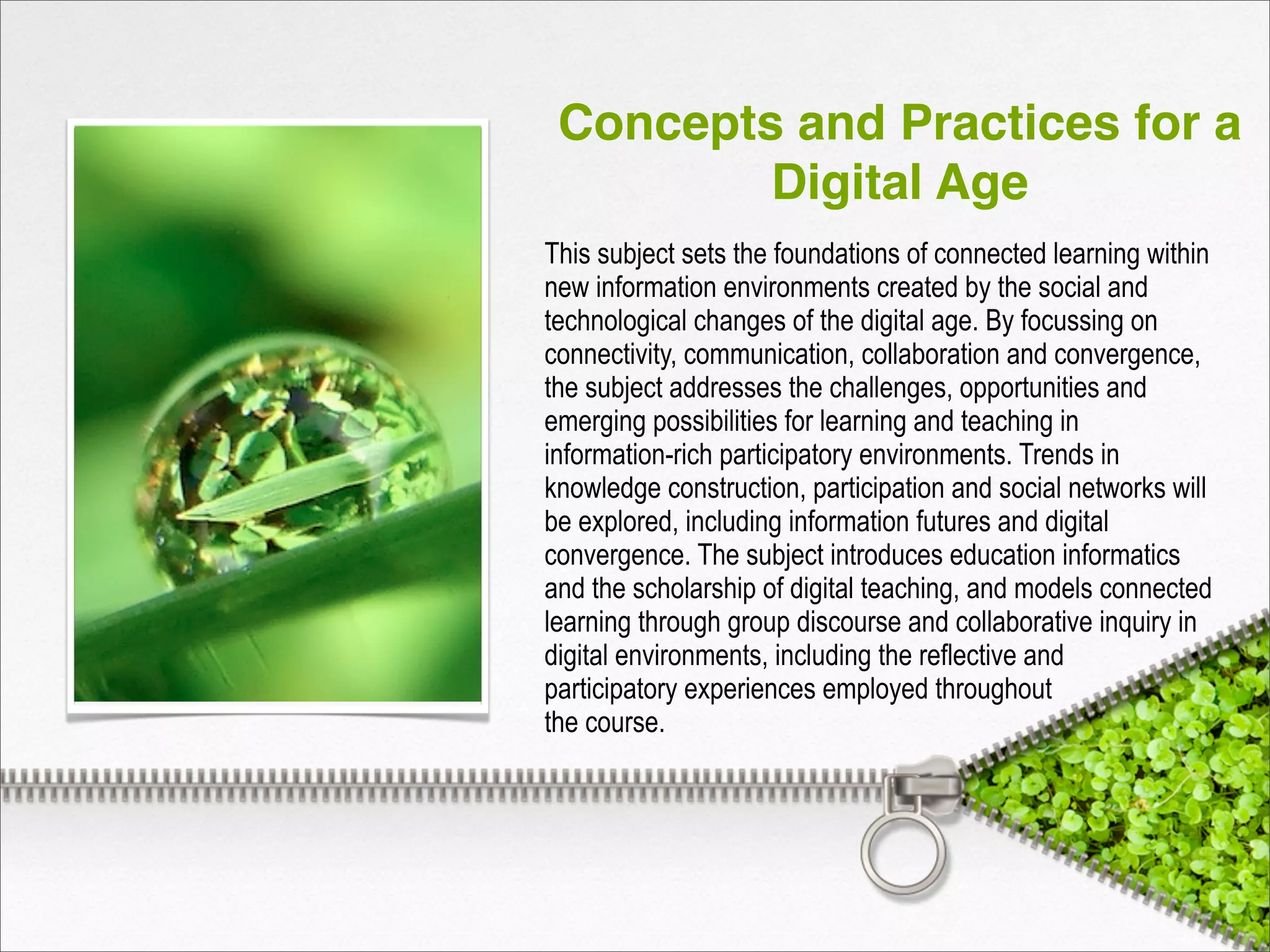 Concepts and Practices for a
Digital Age
This subject sets the foundations of connected learning within
new information environments created by the social and
technological changes of the digital age. By focussing on
connectivity, communication, collaboration and convergence,
the subject addresses the challenges, opportunities and
emerging possibilities for learning and teaching in
information-rich participatory environments. Trends in
knowledge construction, participation and social networks will
be explored, including information futures and digital
convergence. The subject introduces education informatics
and the scholarship of digital teaching, and models connected
learning through group discourse and collaborative inquiry in
digital environments, including the reflective and
participatory experiences employed throughout
the course.
 