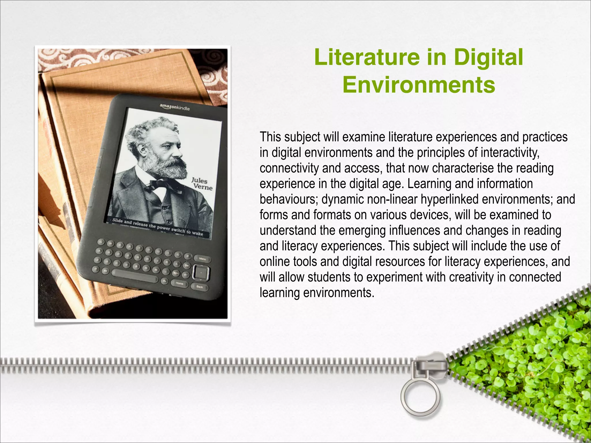 Literature in Digital
Environments
This subject will examine literature experiences and practices
in digital environments and the principles of interactivity,
connectivity and access, that now characterise the reading
experience in the digital age. Learning and information
behaviours; dynamic non-linear hyperlinked environments; and
forms and formats on various devices, will be examined to
understand the emerging influences and changes in reading
and literacy experiences. This subject will include the use of
online tools and digital resources for literacy experiences, and
will allow students to experiment with creativity in connected
learning environments.
 