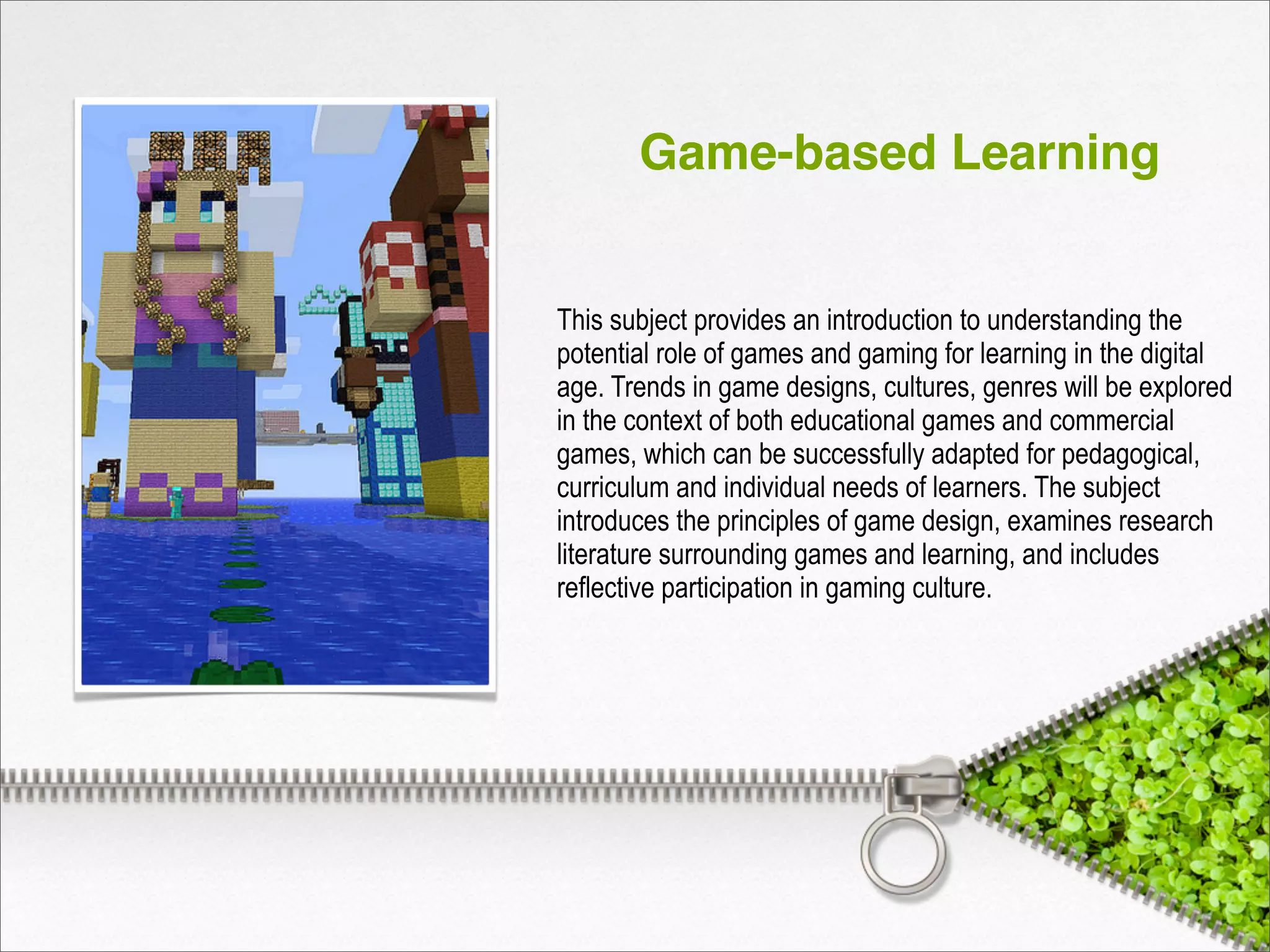 Game-based Learning
This subject provides an introduction to understanding the
potential role of games and gaming for learning in the digital
age. Trends in game designs, cultures, genres will be explored
in the context of both educational games and commercial
games, which can be successfully adapted for pedagogical,
curriculum and individual needs of learners. The subject
introduces the principles of game design, examines research
literature surrounding games and learning, and includes
reflective participation in gaming culture.
 