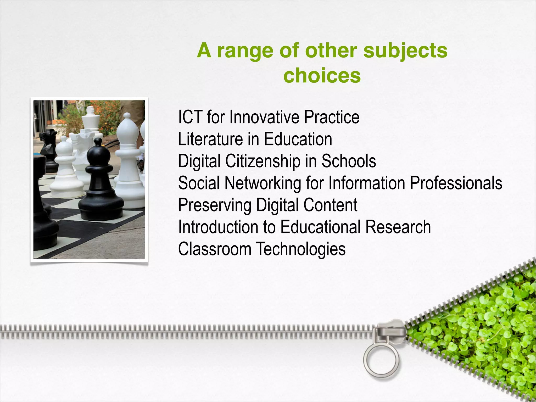 A range of other subjects
choices
ICT for Innovative Practice
Literature in Education
Digital Citizenship in Schools
Social Networking for Information Professionals
Preserving Digital Content
Introduction to Educational Research
Classroom Technologies
 