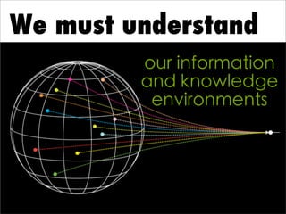 We must understand
our information
and knowledge
environments
 