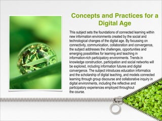 Concepts and Practices for a
Digital Age
This subject sets the foundations of connected learning within
new information environments created by the social and
technological changes of the digital age. By focussing on
connectivity, communication, collaboration and convergence,
the subject addresses the challenges, opportunities and
emerging possibilities for learning and teaching in
information-rich participatory environments. Trends in
knowledge construction, participation and social networks will
be explored, including information futures and digital
convergence. The subject introduces education informatics
and the scholarship of digital teaching, and models connected
learning through group discourse and collaborative inquiry in
digital environments, including the reflective and
participatory experiences employed throughout
the course.
 