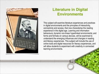Literature in Digital
Environments
This subject will examine literature experiences and practices
in digital environments and the principles of interactivity,
connectivity and access, that now characterise the reading
experience in the digital age. Learning and information
behaviours; dynamic non-linear hyperlinked environments; and
forms and formats on various devices, will be examined to
understand the emerging influences and changes in reading
and literacy experiences. This subject will include the use of
online tools and digital resources for literacy experiences, and
will allow students to experiment with creativity in connected
learning environments.
 