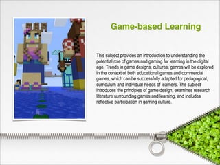 Game-based Learning
This subject provides an introduction to understanding the
potential role of games and gaming for learning in the digital
age. Trends in game designs, cultures, genres will be explored
in the context of both educational games and commercial
games, which can be successfully adapted for pedagogical,
curriculum and individual needs of learners. The subject
introduces the principles of game design, examines research
literature surrounding games and learning, and includes
reflective participation in gaming culture.
 