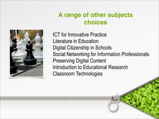 A range of other subjects
choices
ICT for Innovative Practice
Literature in Education
Digital Citizenship in Schools
Social Networking for Information Professionals
Preserving Digital Content
Introduction to Educational Research
Classroom Technologies
 