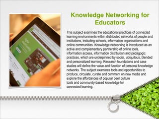 Knowledge Networking for
Educators
This subject examines the educational practices of connected
learning environments within distributed networks of people and
institutions, including schools, information organisations and
online communities. Knowledge networking is introduced as an
active and complementary partnership of online tools,
information access, information distribution and pedagogic
practices, which are underpinned by social, ubiquitous, blended
and personalized learning. Research foundations and case
studies will define the value and function of personal knowledge
networks. The subject examines tools and opportunities to
produce, circulate, curate and comment on new media and
explore the affordances of popular peer culture
tools and community-based knowledge for
connected learning.
 