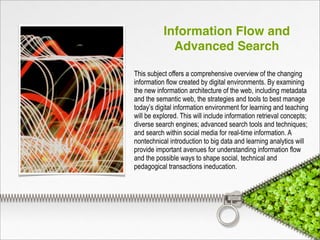 Information Flow and
Advanced Search
This subject offers a comprehensive overview of the changing
information flow created by digital environments. By examining
the new information architecture of the web, including metadata
and the semantic web, the strategies and tools to best manage
today’s digital information environment for learning and teaching
will be explored. This will include information retrieval concepts;
diverse search engines; advanced search tools and techniques;
and search within social media for real-time information. A
nontechnical introduction to big data and learning analytics will
provide important avenues for understanding information flow
and the possible ways to shape social, technical and
pedagogical transactions ineducation.
 