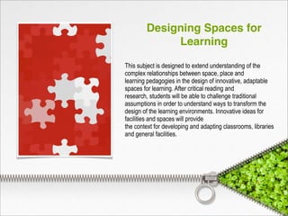 Designing Spaces for
Learning
This subject is designed to extend understanding of the
complex relationships between space, place and
learning pedagogies in the design of innovative, adaptable
spaces for learning. After critical reading and
research, students will be able to challenge traditional
assumptions in order to understand ways to transform the
design of the learning environments. Innovative ideas for
facilities and spaces will provide
the context for developing and adapting classrooms, libraries
and general facilities.
 