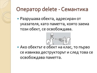 Оператор delete - Семантика
   Разрушава обекта, адресиран от
    указателя, като паметта, която заема
    този обект, се освобождава.



   Ако обектът е обект на клас, то първо
    се извиква деструкторът и след това се
    освобождава паметта.
 