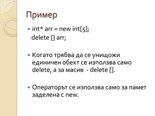 Пример
   int* arr = new int[5];
    delete [] arr;

   Когато трябва да се унищожи
    единичен обект се използва само
    delete, а за масив - delete [].

   Операторът се използва само за памет
    заделена с new.
 