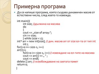Примерна програма
   Да се напише програма, която създава динамичен масив от
    естествени числа, след което го извежда.
     int main(){
           int size; //дължина на масива
           do
           {
           cout << „size of array:“;
           cin >> size;
           } while (size < 1);
     int* arr = new int[size]; // дин. масив arr от size ел-та от тип int
           int i;
     for(i=0 i<= size-1, i++)
     arr[i]=i;
           for(i=0 i<= size-1, i++) // извеждане на ел-тите на масива
           cout << arr[i] << „ “ ;
           cout << endl;
     delete [] arr; // освобождаване на заетата памет
     return 0;
    }
 