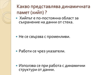 Какво представлява динамичната
памет (хийп) ?
   Хийпът е по-постоянна област за
    съхранение на данни от стека.


   Не се свързва с променливи.


   Работи се чрез указатели.


   Използва се при работа с динамични
    структури от данни.
 