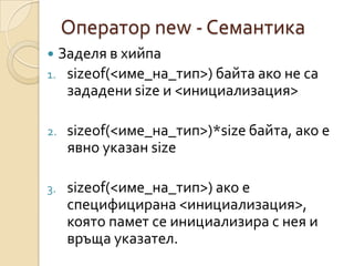 Оператор new - Семантика
 Заделя в хийпа
1. sizeof(<име_на_тип>) байта ако не са
   зададени size и <инициализация>

2.   sizeof(<име_на_тип>)*size байта, ако е
     явно указан size

3.   sizeof(<име_на_тип>) ако е
     специфицирана <инициализация>,
     която памет се инициализира с нея и
     връща указател.
 