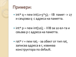 Примери:
   int* q = new int(2+5*5); - 4B памет -> 27
    и свързва q с адреса на паметта.

   int* p = new int[10]; - 40B за 10 ел-та и
    свъзва p с адреса на паметта.

   rat* r = new rat; - за обект от тип rat,
    записва адреса в r, извиква
    конструктора по default.
 